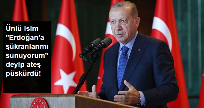 Ünlü isim ”Erdoğan’a Şükranlarımı Sunuyorum” diyip ateş püskürdü !